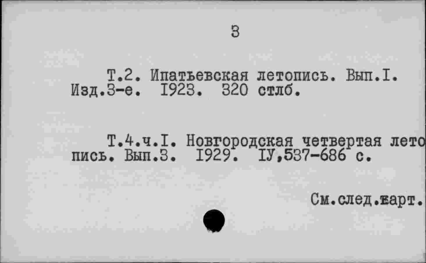 ﻿з
T.2. Ипатьевская летопись. Вып.1.
Изд.3-є. 1923. 320 стлб.
Т.4.Ч.І. Новгородская четвертая лето пись. Вып.З. 1929. ІУ,537-686 с.
См.след.карт